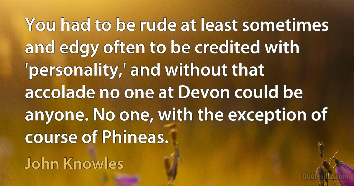 You had to be rude at least sometimes and edgy often to be credited with 'personality,' and without that accolade no one at Devon could be anyone. No one, with the exception of course of Phineas. (John Knowles)