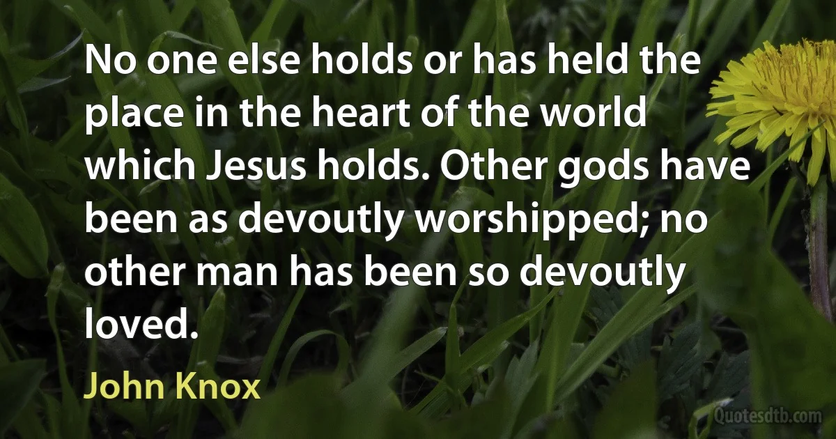 No one else holds or has held the place in the heart of the world which Jesus holds. Other gods have been as devoutly worshipped; no other man has been so devoutly loved. (John Knox)