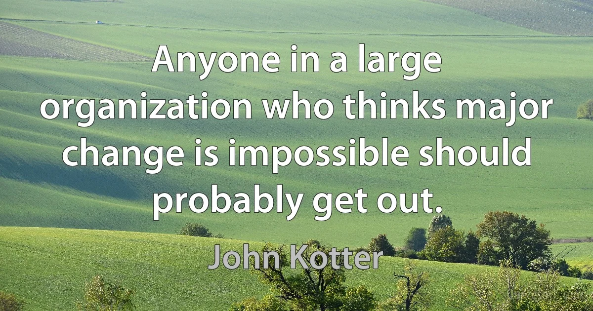 Anyone in a large organization who thinks major change is impossible should probably get out. (John Kotter)