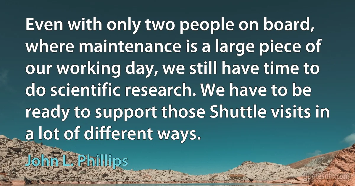 Even with only two people on board, where maintenance is a large piece of our working day, we still have time to do scientific research. We have to be ready to support those Shuttle visits in a lot of different ways. (John L. Phillips)