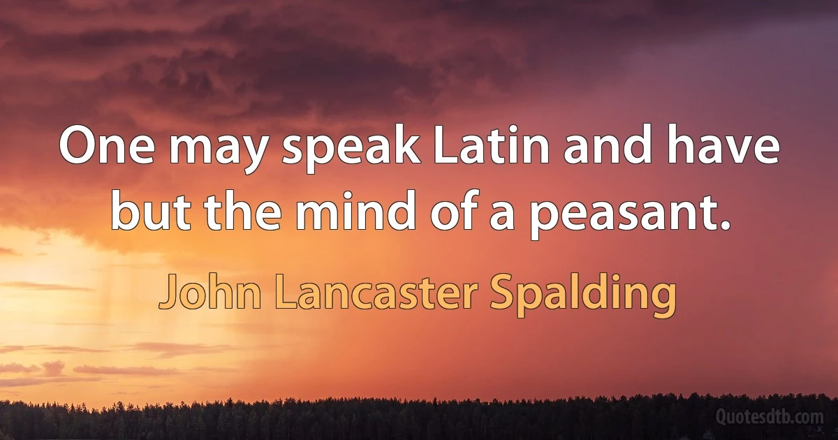 One may speak Latin and have but the mind of a peasant. (John Lancaster Spalding)