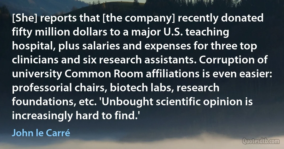 [She] reports that [the company] recently donated fifty million dollars to a major U.S. teaching hospital, plus salaries and expenses for three top clinicians and six research assistants. Corruption of university Common Room affiliations is even easier: professorial chairs, biotech labs, research foundations, etc. 'Unbought scientific opinion is increasingly hard to find.' (John le Carré)