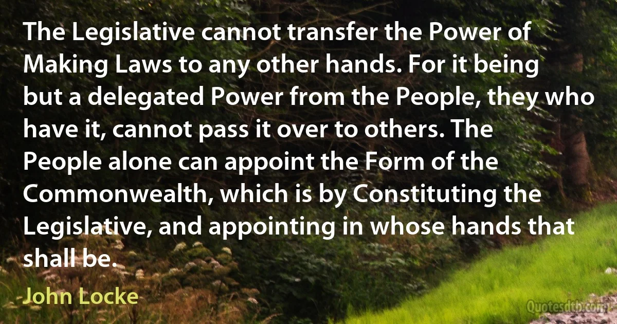 The Legislative cannot transfer the Power of Making Laws to any other hands. For it being but a delegated Power from the People, they who have it, cannot pass it over to others. The People alone can appoint the Form of the Commonwealth, which is by Constituting the Legislative, and appointing in whose hands that shall be. (John Locke)