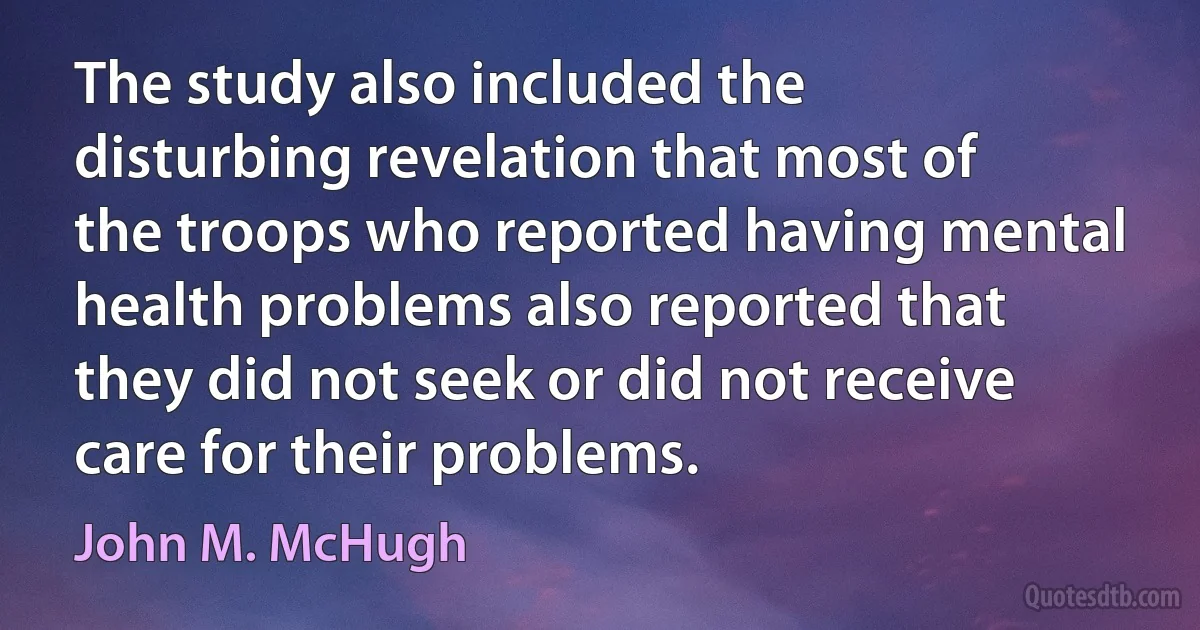 The study also included the disturbing revelation that most of the troops who reported having mental health problems also reported that they did not seek or did not receive care for their problems. (John M. McHugh)