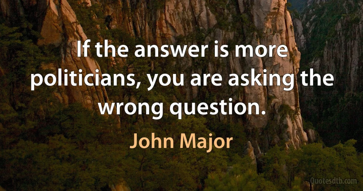 If the answer is more politicians, you are asking the wrong question. (John Major)