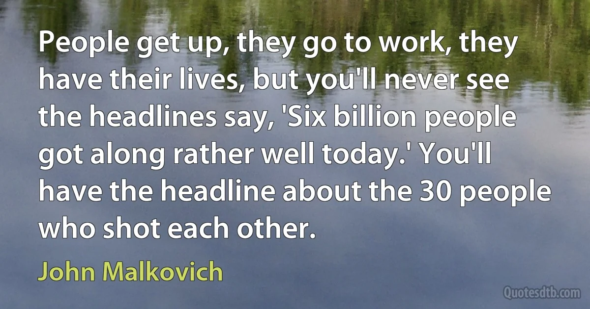 People get up, they go to work, they have their lives, but you'll never see the headlines say, 'Six billion people got along rather well today.' You'll have the headline about the 30 people who shot each other. (John Malkovich)