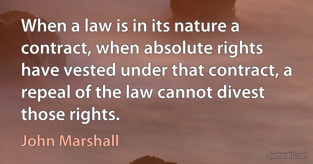 When a law is in its nature a contract, when absolute rights have vested under that contract, a repeal of the law cannot divest those rights. (John Marshall)