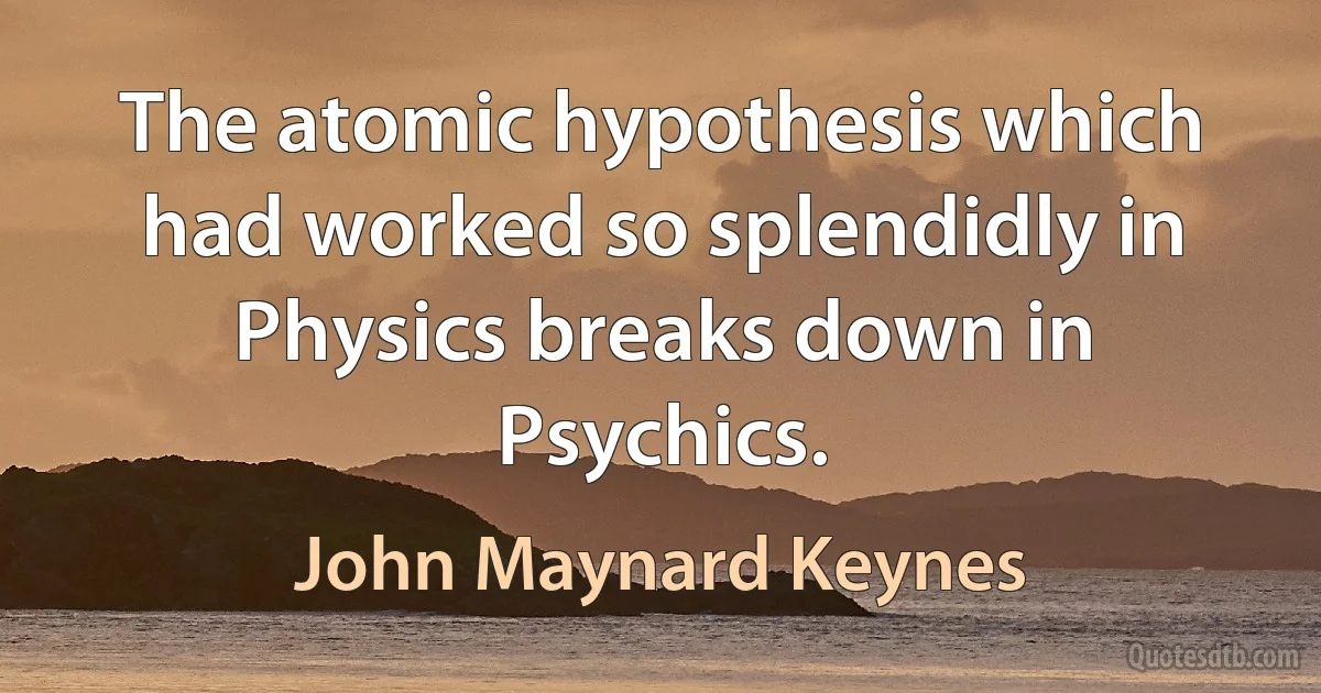 The atomic hypothesis which had worked so splendidly in Physics breaks down in Psychics. (John Maynard Keynes)