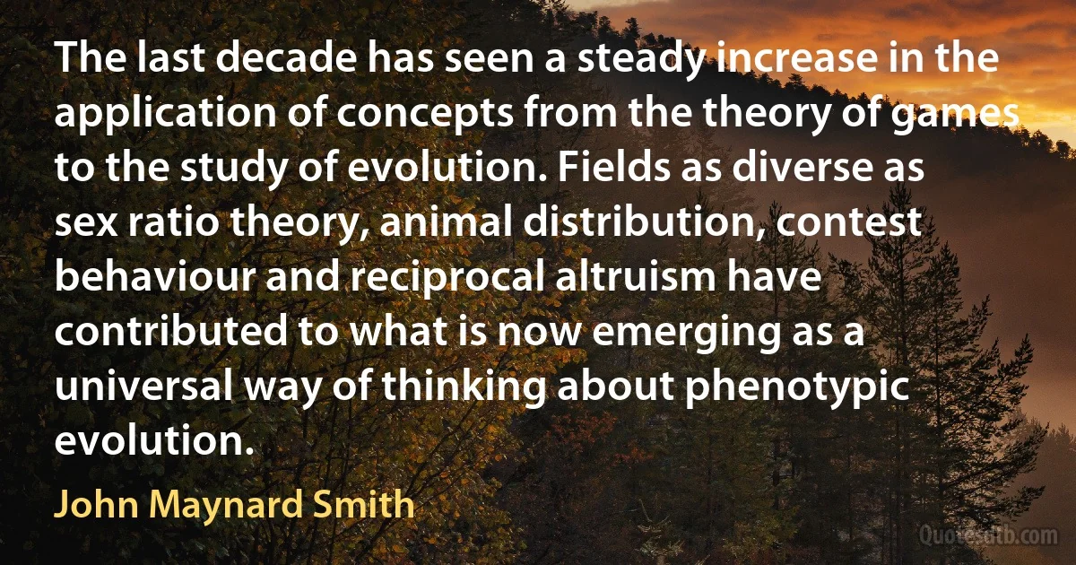 The last decade has seen a steady increase in the application of concepts from the theory of games to the study of evolution. Fields as diverse as sex ratio theory, animal distribution, contest behaviour and reciprocal altruism have contributed to what is now emerging as a universal way of thinking about phenotypic evolution. (John Maynard Smith)