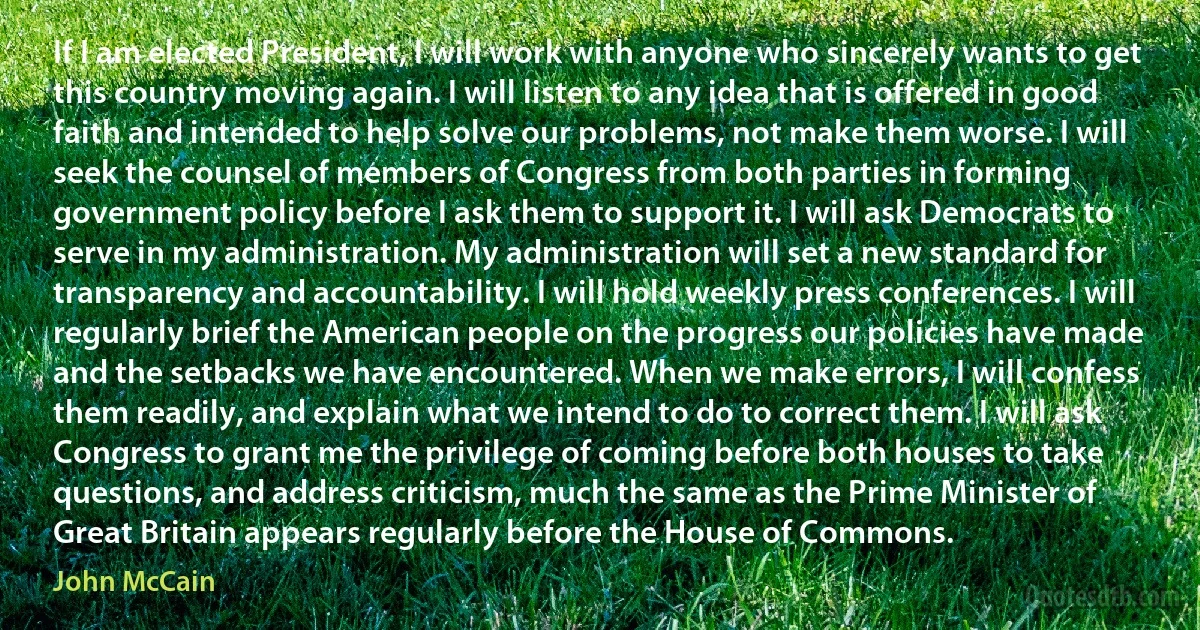 If I am elected President, I will work with anyone who sincerely wants to get this country moving again. I will listen to any idea that is offered in good faith and intended to help solve our problems, not make them worse. I will seek the counsel of members of Congress from both parties in forming government policy before I ask them to support it. I will ask Democrats to serve in my administration. My administration will set a new standard for transparency and accountability. I will hold weekly press conferences. I will regularly brief the American people on the progress our policies have made and the setbacks we have encountered. When we make errors, I will confess them readily, and explain what we intend to do to correct them. I will ask Congress to grant me the privilege of coming before both houses to take questions, and address criticism, much the same as the Prime Minister of Great Britain appears regularly before the House of Commons. (John McCain)