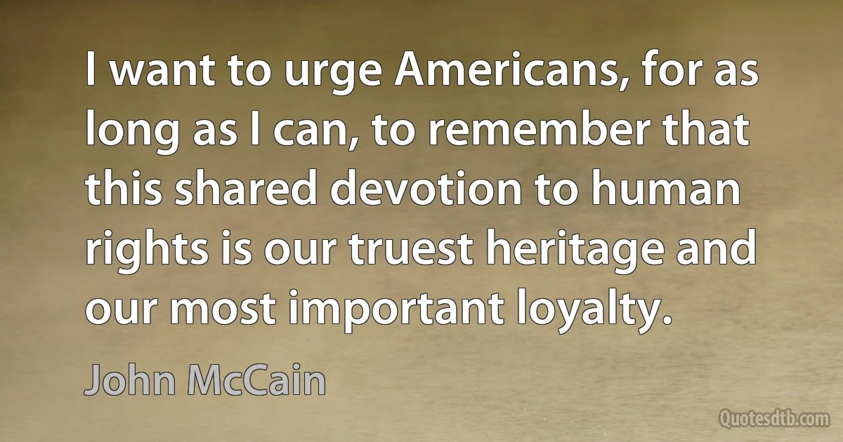 I want to urge Americans, for as long as I can, to remember that this shared devotion to human rights is our truest heritage and our most important loyalty. (John McCain)