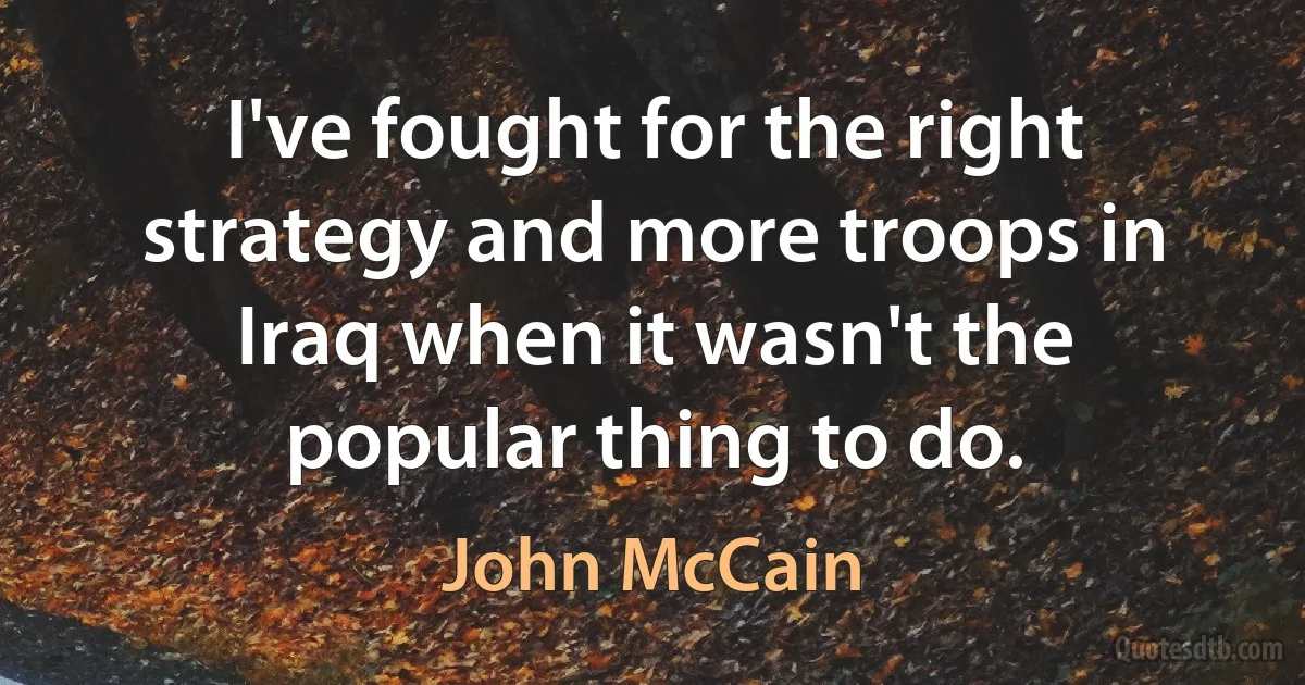 I've fought for the right strategy and more troops in Iraq when it wasn't the popular thing to do. (John McCain)