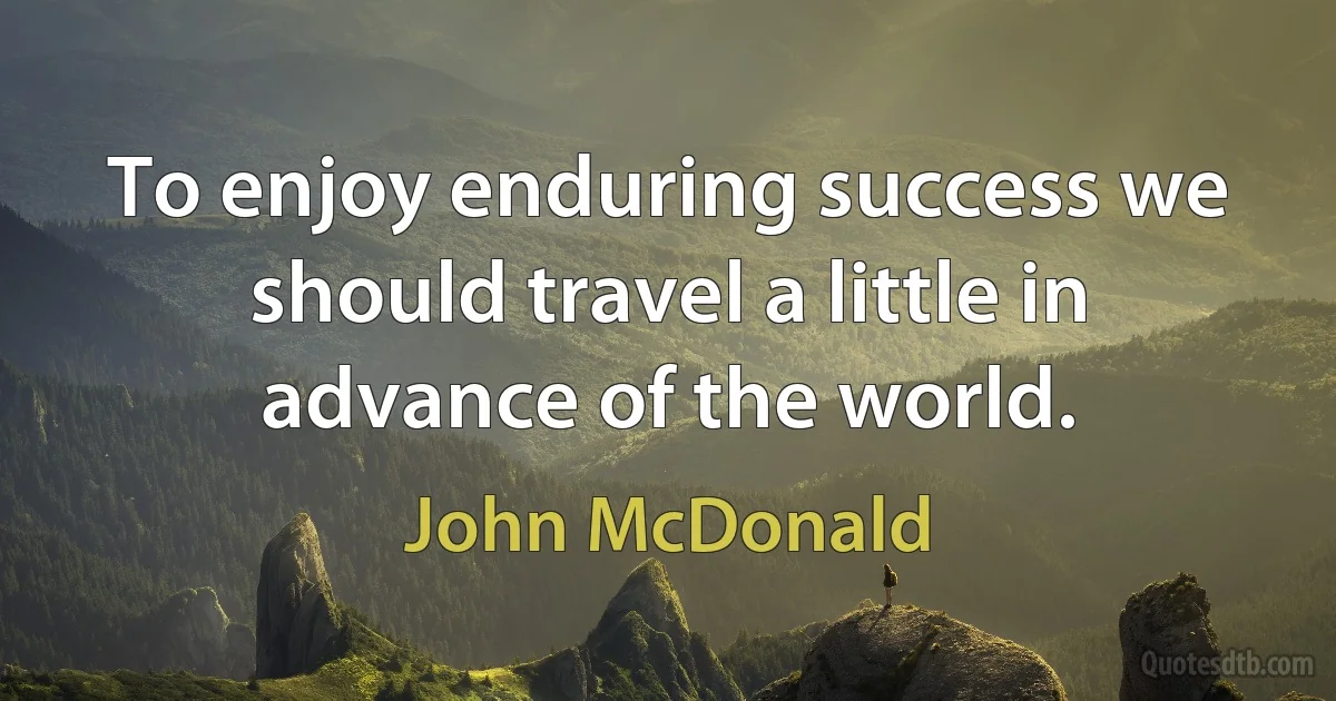 To enjoy enduring success we should travel a little in advance of the world. (John McDonald)