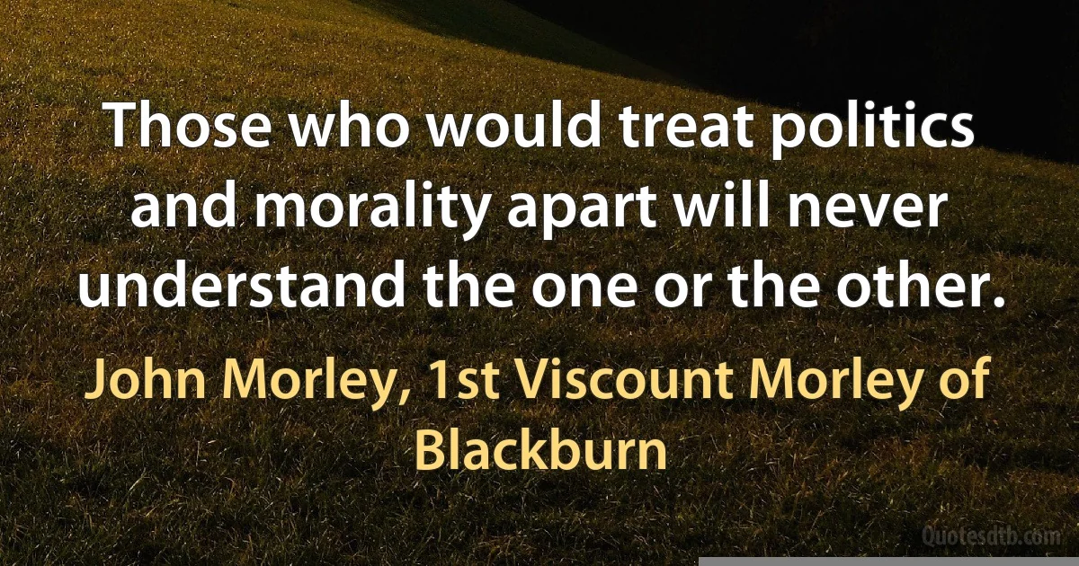 Those who would treat politics and morality apart will never understand the one or the other. (John Morley, 1st Viscount Morley of Blackburn)