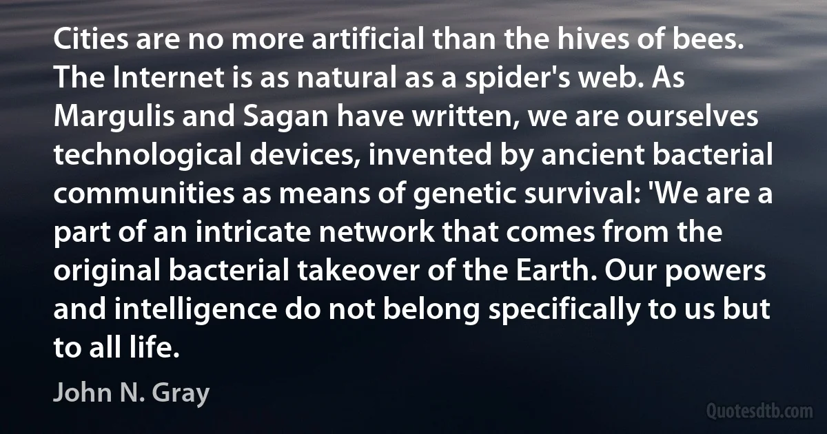 Cities are no more artificial than the hives of bees. The Internet is as natural as a spider's web. As Margulis and Sagan have written, we are ourselves technological devices, invented by ancient bacterial communities as means of genetic survival: 'We are a part of an intricate network that comes from the original bacterial takeover of the Earth. Our powers and intelligence do not belong specifically to us but to all life. (John N. Gray)