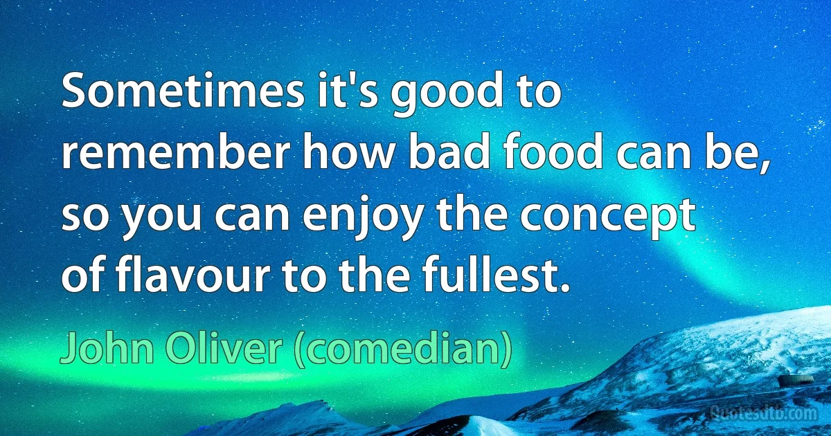 Sometimes it's good to remember how bad food can be, so you can enjoy the concept of flavour to the fullest. (John Oliver (comedian))