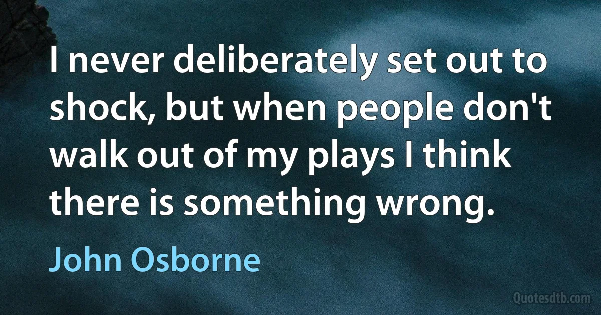 I never deliberately set out to shock, but when people don't walk out of my plays I think there is something wrong. (John Osborne)