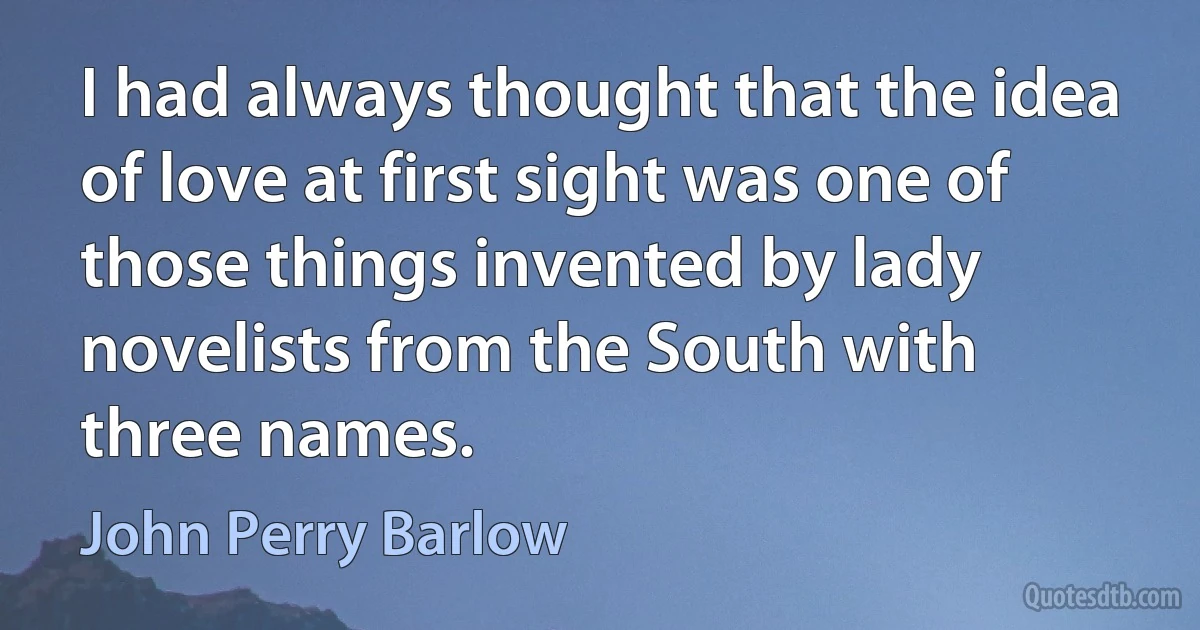 I had always thought that the idea of love at first sight was one of those things invented by lady novelists from the South with three names. (John Perry Barlow)