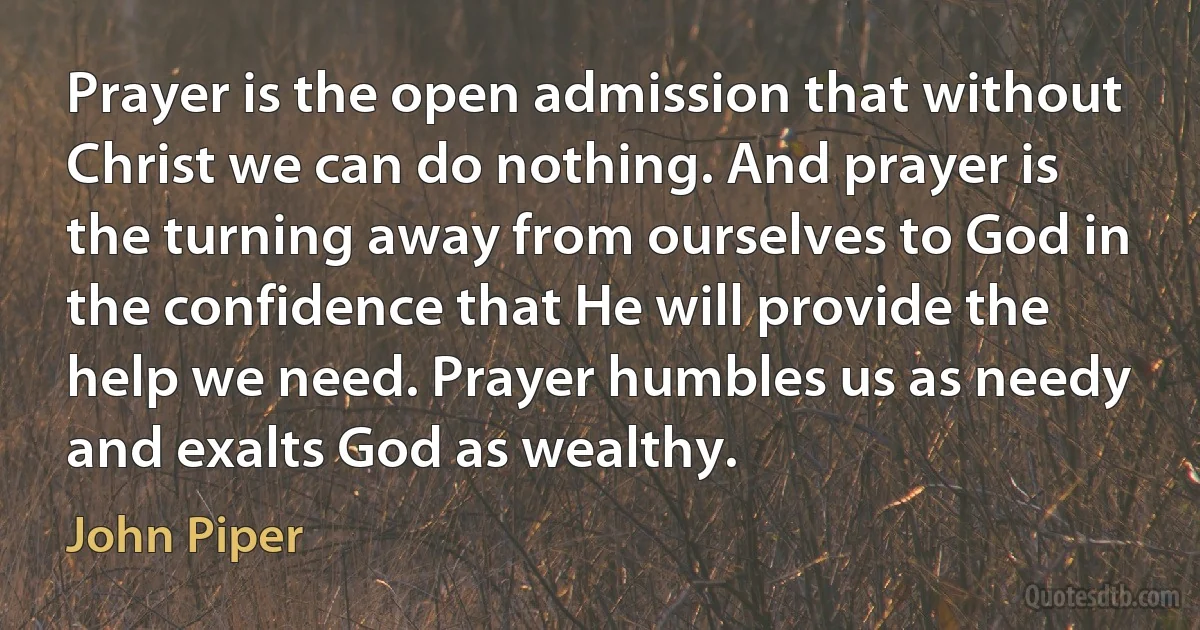 Prayer is the open admission that without Christ we can do nothing. And prayer is the turning away from ourselves to God in the confidence that He will provide the help we need. Prayer humbles us as needy and exalts God as wealthy. (John Piper)