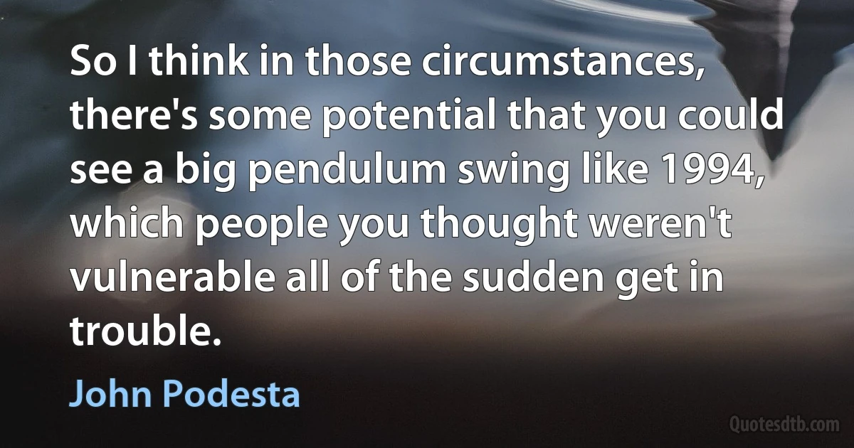 So I think in those circumstances, there's some potential that you could see a big pendulum swing like 1994, which people you thought weren't vulnerable all of the sudden get in trouble. (John Podesta)