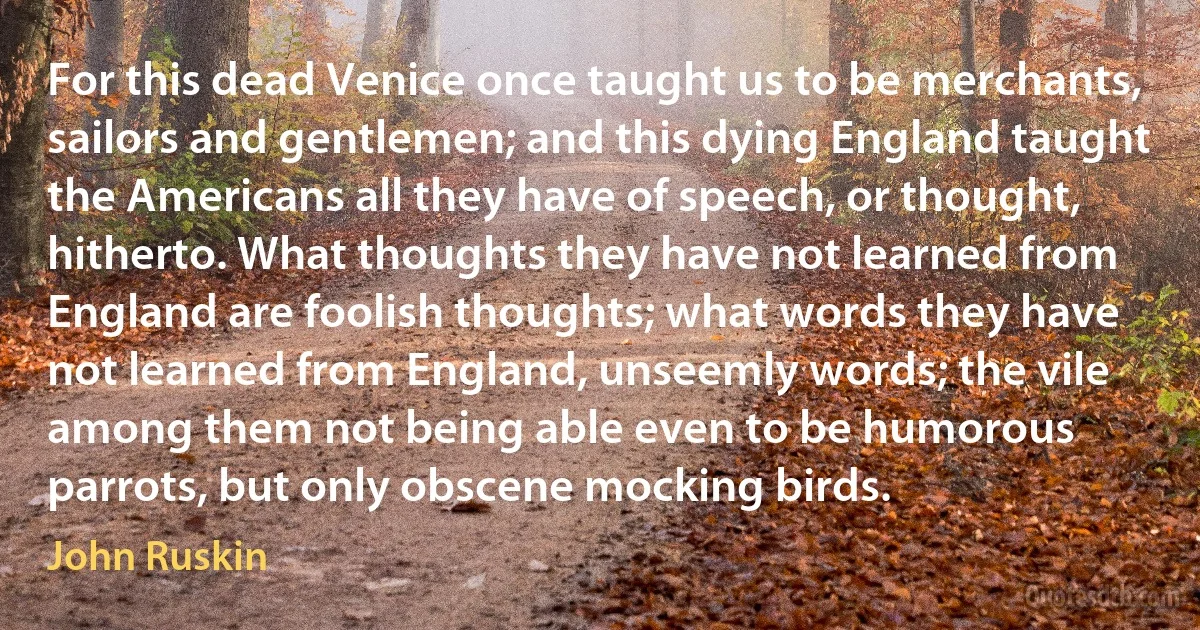 For this dead Venice once taught us to be merchants, sailors and gentlemen; and this dying England taught the Americans all they have of speech, or thought, hitherto. What thoughts they have not learned from England are foolish thoughts; what words they have not learned from England, unseemly words; the vile among them not being able even to be humorous parrots, but only obscene mocking birds. (John Ruskin)