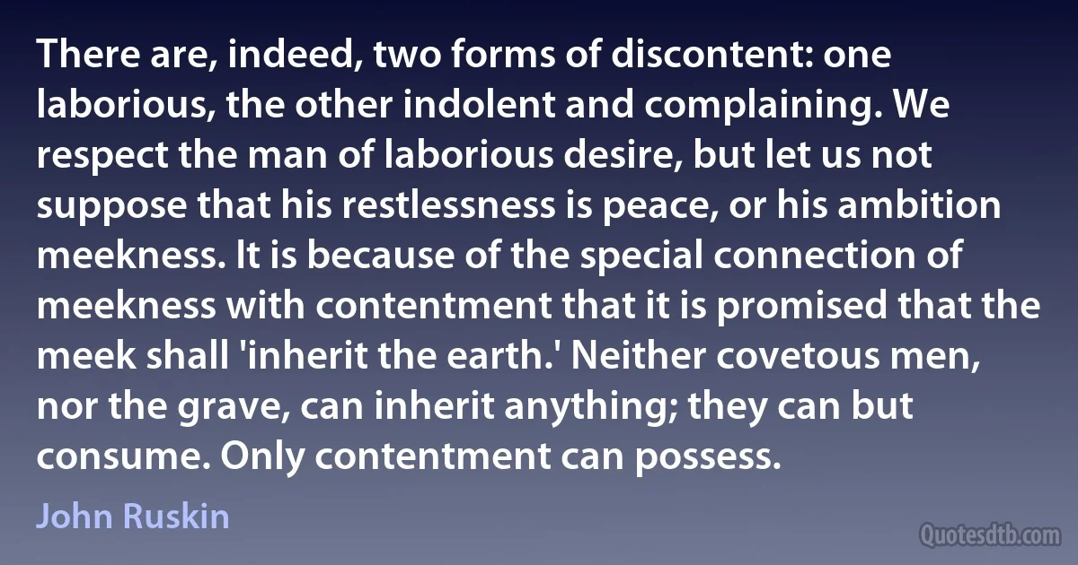 There are, indeed, two forms of discontent: one laborious, the other indolent and complaining. We respect the man of laborious desire, but let us not suppose that his restlessness is peace, or his ambition meekness. It is because of the special connection of meekness with contentment that it is promised that the meek shall 'inherit the earth.' Neither covetous men, nor the grave, can inherit anything; they can but consume. Only contentment can possess. (John Ruskin)