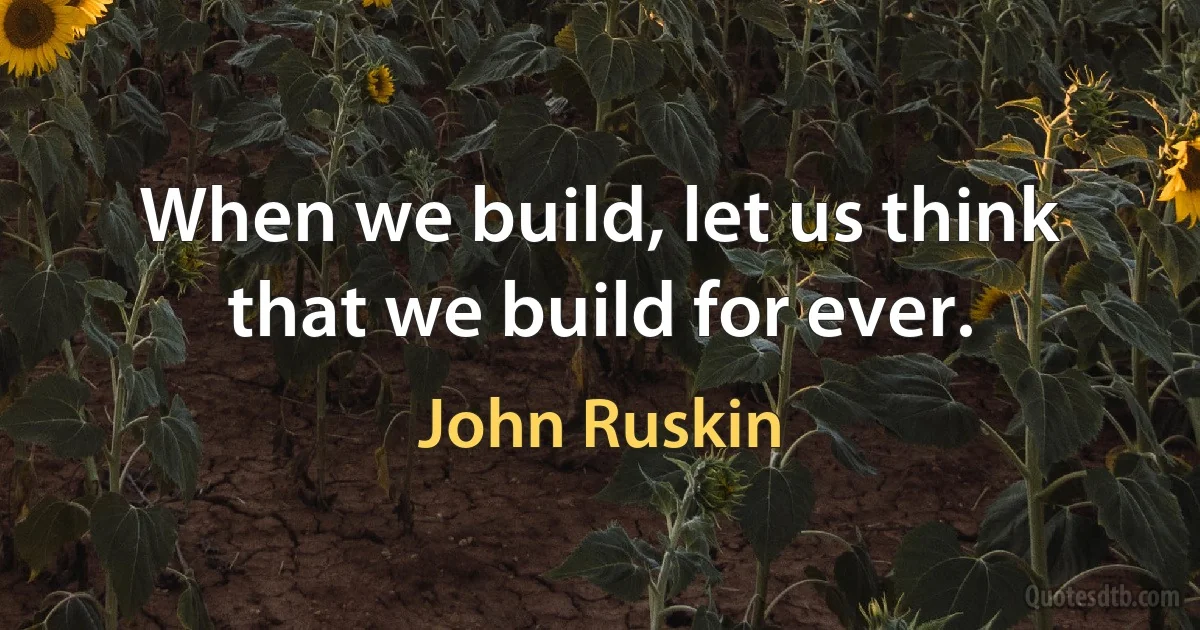 When we build, let us think that we build for ever. (John Ruskin)