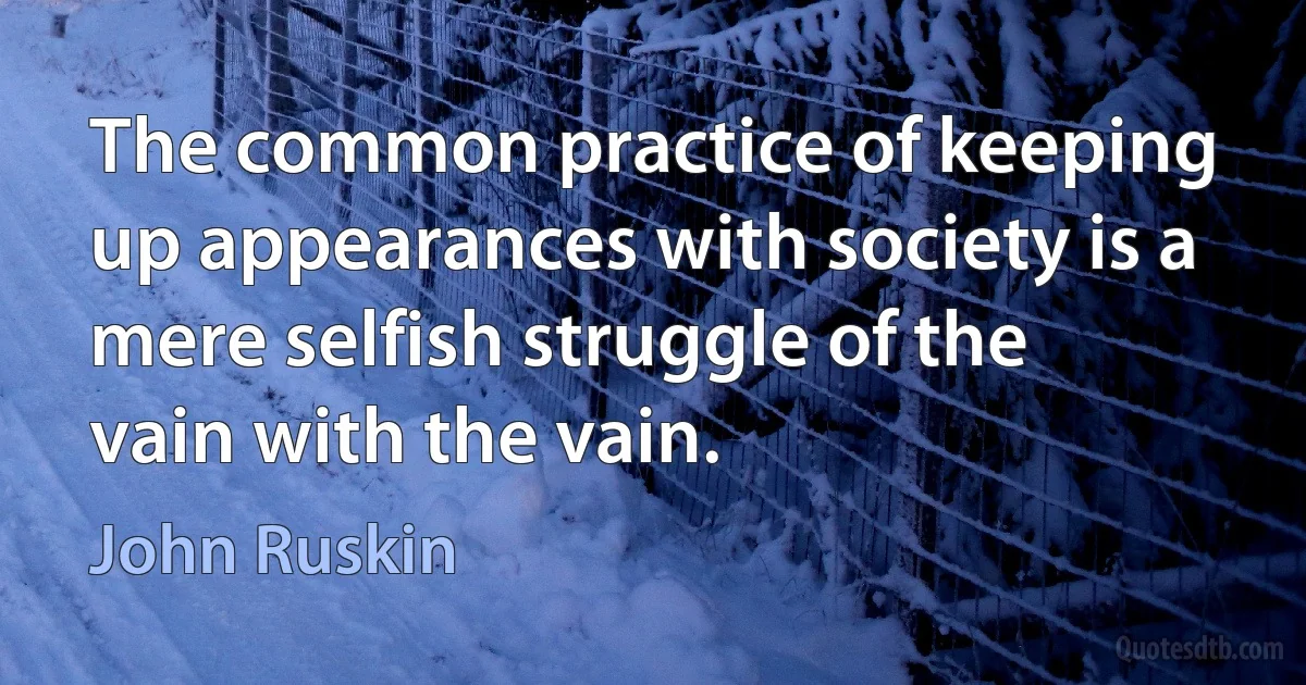 The common practice of keeping up appearances with society is a mere selfish struggle of the vain with the vain. (John Ruskin)