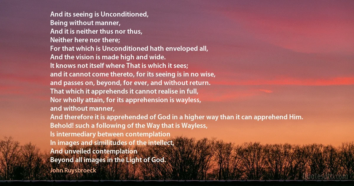 And its seeing is Unconditioned,
Being without manner,
And it is neither thus nor thus,
Neither here nor there;
For that which is Unconditioned hath enveloped all,
And the vision is made high and wide.
It knows not itself where That is which it sees;
and it cannot come thereto, for its seeing is in no wise,
and passes on, beyond, for ever, and without return.
That which it apprehends it cannot realise in full,
Nor wholly attain, for its apprehension is wayless,
and without manner,
And therefore it is apprehended of God in a higher way than it can apprehend Him.
Behold! such a following of the Way that is Wayless,
Is intermediary between contemplation
In images and similitudes of the intellect,
And unveiled contemplation
Beyond all images in the Light of God. (John Ruysbroeck)