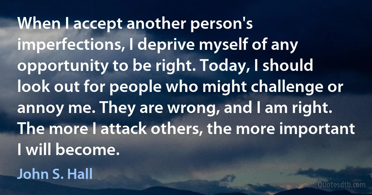 When I accept another person's imperfections, I deprive myself of any opportunity to be right. Today, I should look out for people who might challenge or annoy me. They are wrong, and I am right. The more I attack others, the more important I will become. (John S. Hall)