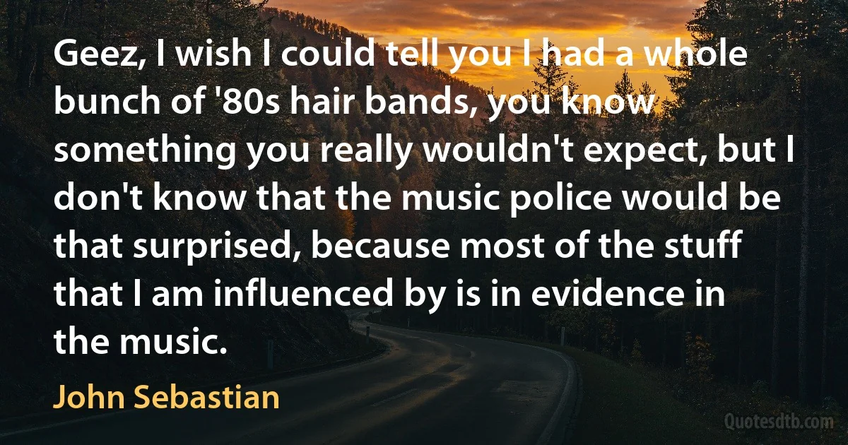 Geez, I wish I could tell you I had a whole bunch of '80s hair bands, you know something you really wouldn't expect, but I don't know that the music police would be that surprised, because most of the stuff that I am influenced by is in evidence in the music. (John Sebastian)