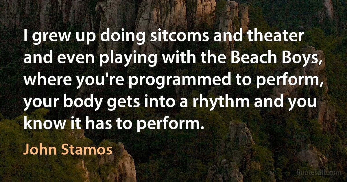 I grew up doing sitcoms and theater and even playing with the Beach Boys, where you're programmed to perform, your body gets into a rhythm and you know it has to perform. (John Stamos)