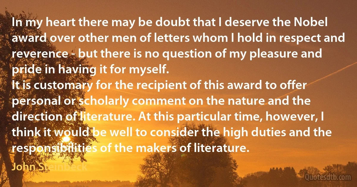 In my heart there may be doubt that I deserve the Nobel award over other men of letters whom I hold in respect and reverence - but there is no question of my pleasure and pride in having it for myself.
It is customary for the recipient of this award to offer personal or scholarly comment on the nature and the direction of literature. At this particular time, however, I think it would be well to consider the high duties and the responsibilities of the makers of literature. (John Steinbeck)