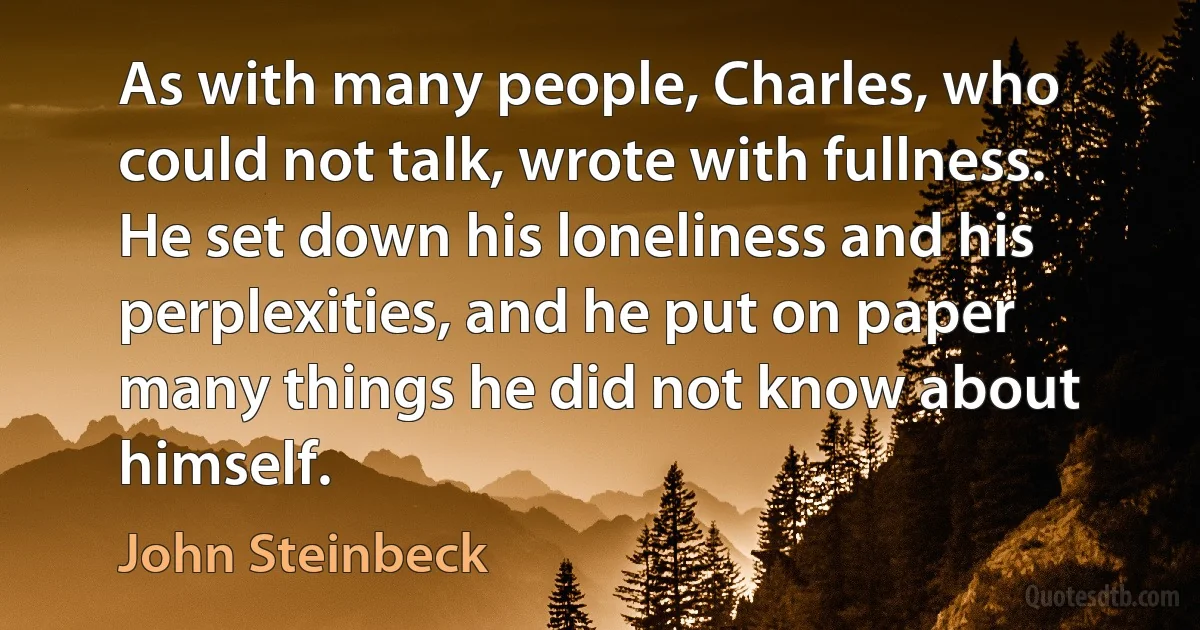 As with many people, Charles, who could not talk, wrote with fullness. He set down his loneliness and his perplexities, and he put on paper many things he did not know about himself. (John Steinbeck)