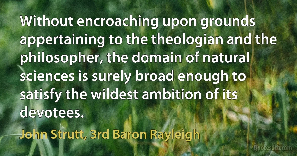 Without encroaching upon grounds appertaining to the theologian and the philosopher, the domain of natural sciences is surely broad enough to satisfy the wildest ambition of its devotees. (John Strutt, 3rd Baron Rayleigh)