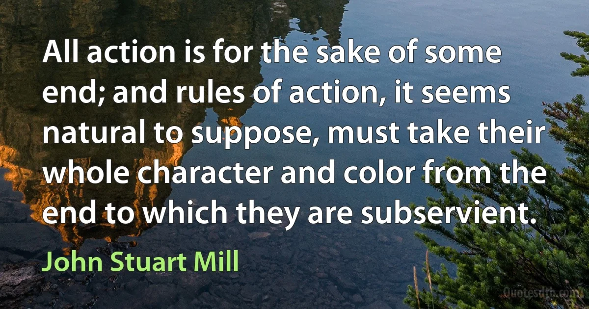 All action is for the sake of some end; and rules of action, it seems natural to suppose, must take their whole character and color from the end to which they are subservient. (John Stuart Mill)