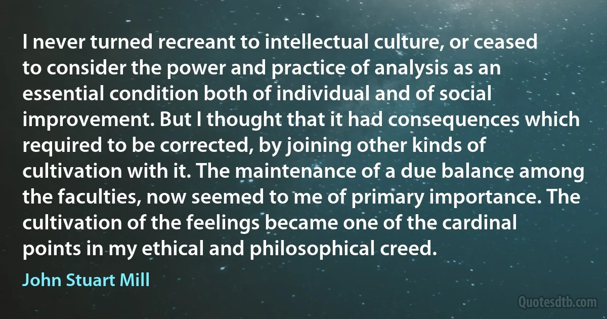 I never turned recreant to intellectual culture, or ceased to consider the power and practice of analysis as an essential condition both of individual and of social improvement. But I thought that it had consequences which required to be corrected, by joining other kinds of cultivation with it. The maintenance of a due balance among the faculties, now seemed to me of primary importance. The cultivation of the feelings became one of the cardinal points in my ethical and philosophical creed. (John Stuart Mill)