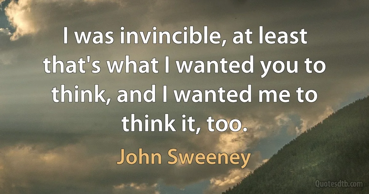 I was invincible, at least that's what I wanted you to think, and I wanted me to think it, too. (John Sweeney)