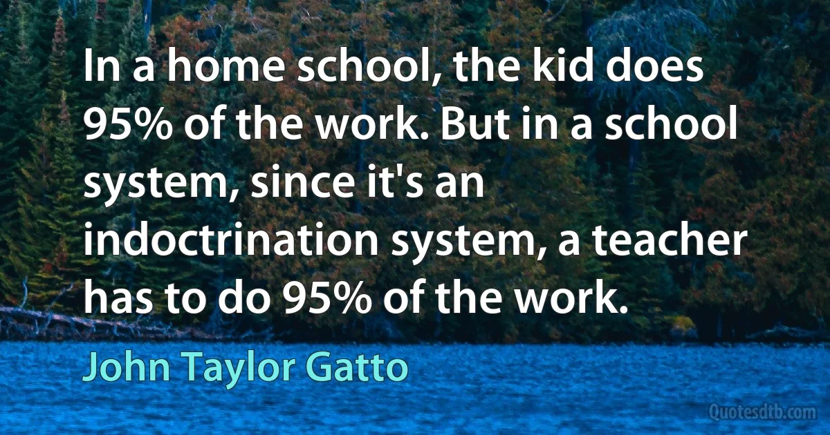 In a home school, the kid does 95% of the work. But in a school system, since it's an indoctrination system, a teacher has to do 95% of the work. (John Taylor Gatto)