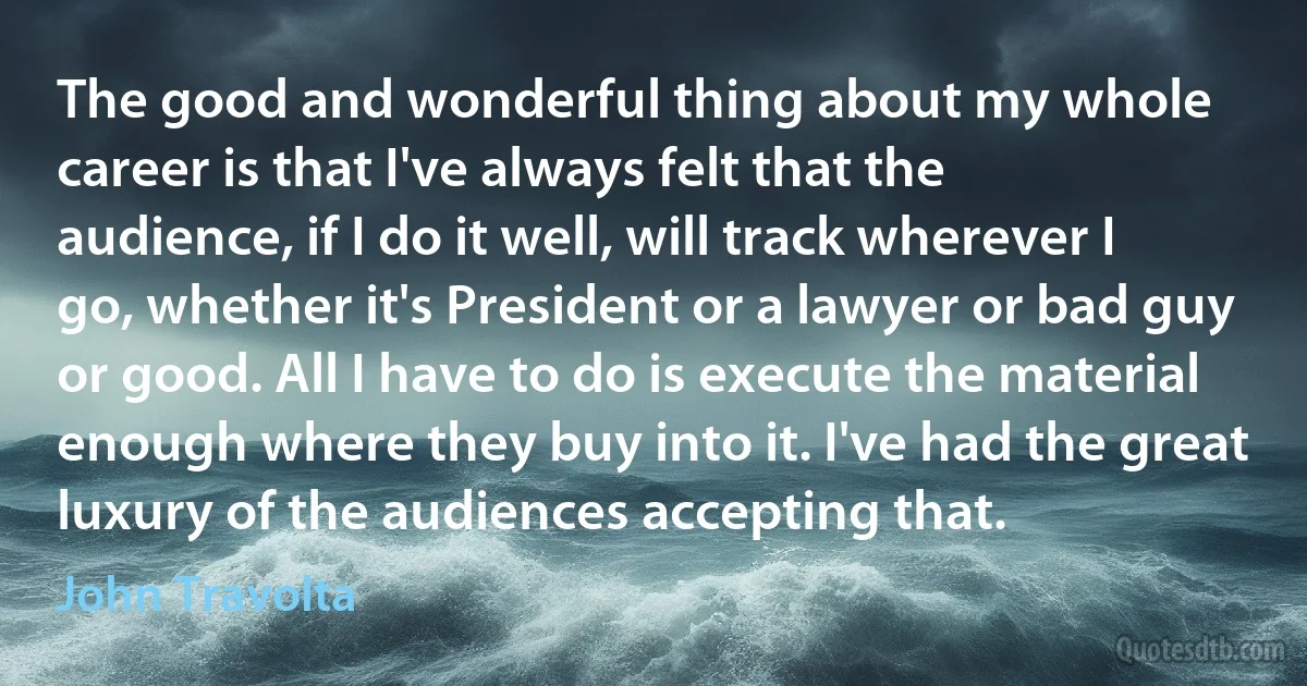 The good and wonderful thing about my whole career is that I've always felt that the audience, if I do it well, will track wherever I go, whether it's President or a lawyer or bad guy or good. All I have to do is execute the material enough where they buy into it. I've had the great luxury of the audiences accepting that. (John Travolta)