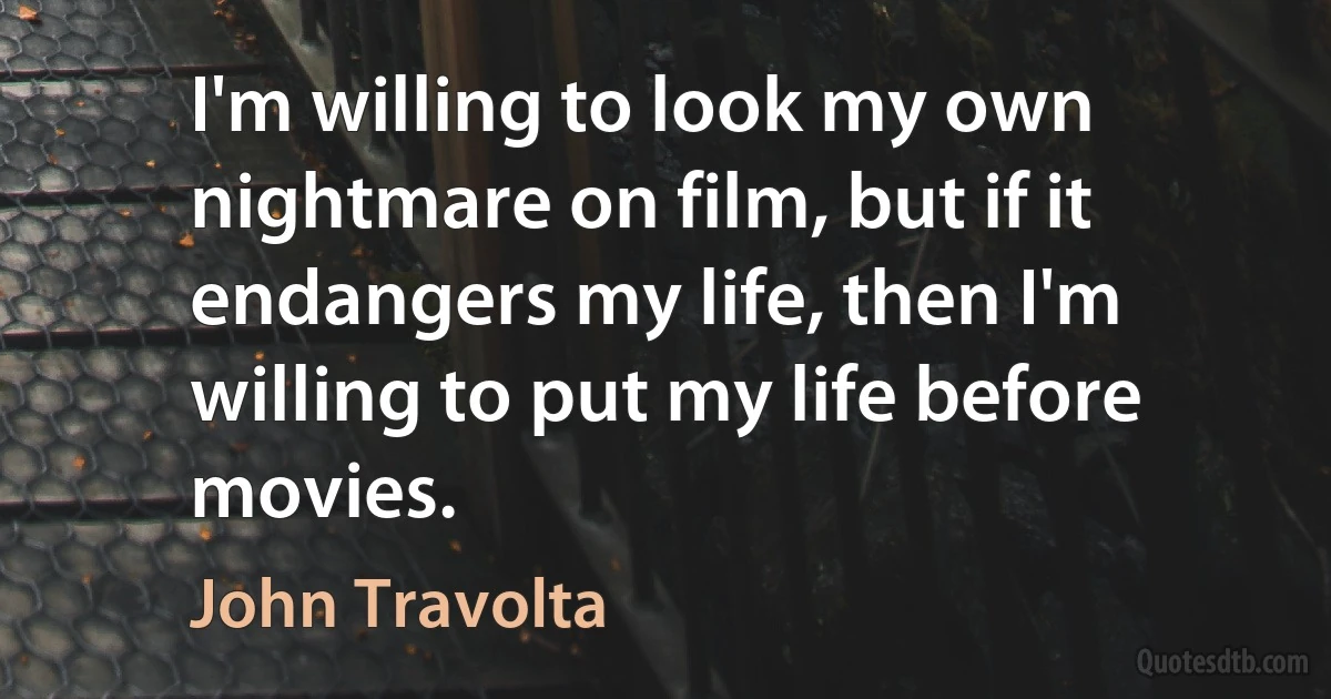 I'm willing to look my own nightmare on film, but if it endangers my life, then I'm willing to put my life before movies. (John Travolta)