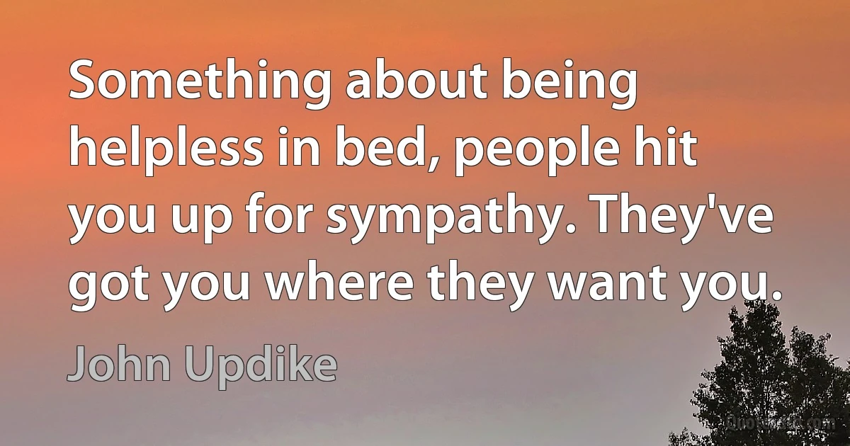 Something about being helpless in bed, people hit you up for sympathy. They've got you where they want you. (John Updike)