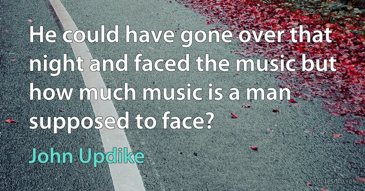 He could have gone over that night and faced the music but how much music is a man supposed to face? (John Updike)