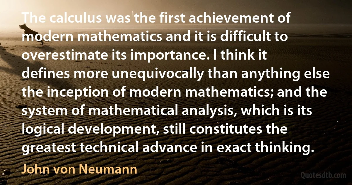 The calculus was the first achievement of modern mathematics and it is difficult to overestimate its importance. I think it defines more unequivocally than anything else the inception of modern mathematics; and the system of mathematical analysis, which is its logical development, still constitutes the greatest technical advance in exact thinking. (John von Neumann)