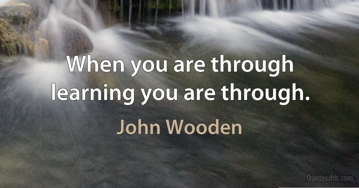 When you are through learning you are through. (John Wooden)