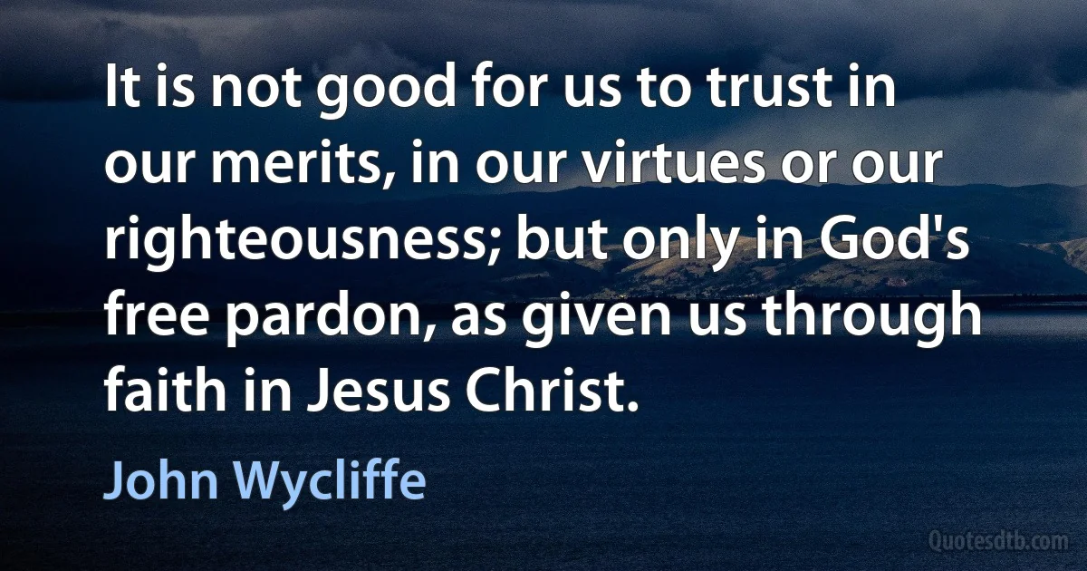 It is not good for us to trust in our merits, in our virtues or our righteousness; but only in God's free pardon, as given us through faith in Jesus Christ. (John Wycliffe)