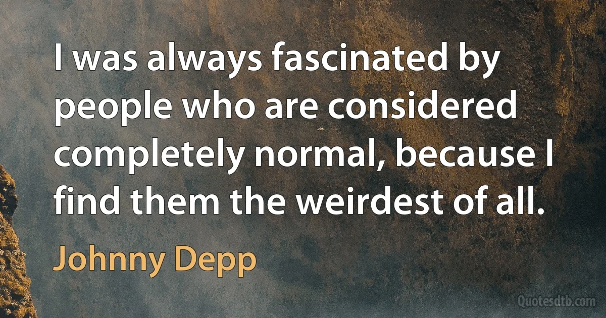 I was always fascinated by people who are considered completely normal, because I find them the weirdest of all. (Johnny Depp)