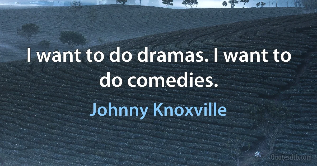 I want to do dramas. I want to do comedies. (Johnny Knoxville)