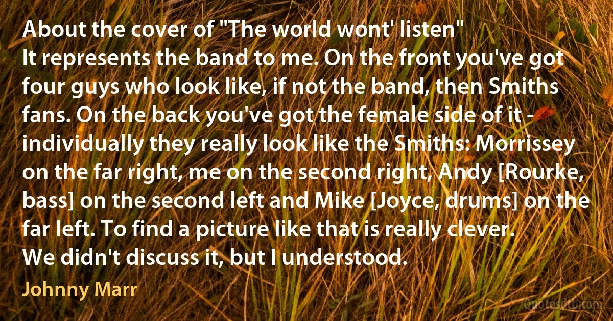 About the cover of "The world wont' listen"
It represents the band to me. On the front you've got four guys who look like, if not the band, then Smiths fans. On the back you've got the female side of it - individually they really look like the Smiths: Morrissey on the far right, me on the second right, Andy [Rourke, bass] on the second left and Mike [Joyce, drums] on the far left. To find a picture like that is really clever. We didn't discuss it, but I understood. (Johnny Marr)