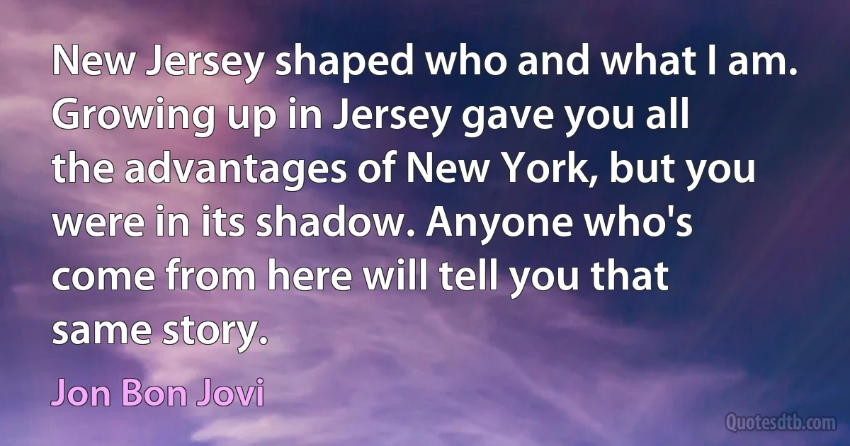 New Jersey shaped who and what I am. Growing up in Jersey gave you all the advantages of New York, but you were in its shadow. Anyone who's come from here will tell you that same story. (Jon Bon Jovi)